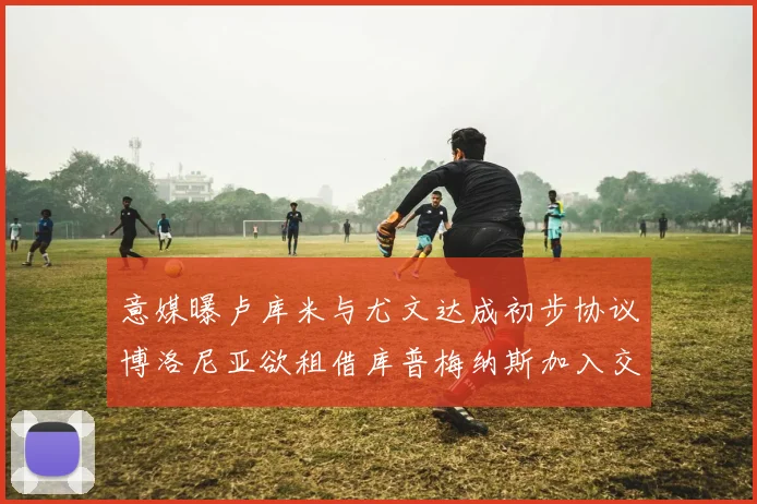 意媒曝卢库米与尤文达成初步协议博洛尼亚欲租借库普梅纳斯加入交易