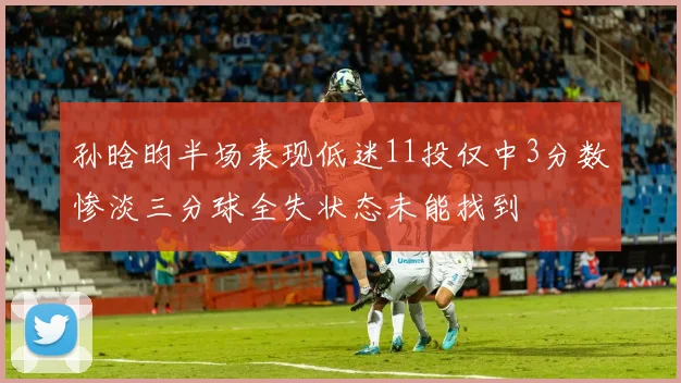 孙晗昀半场表现低迷11投仅中3分数惨淡三分球全失状态未能找到