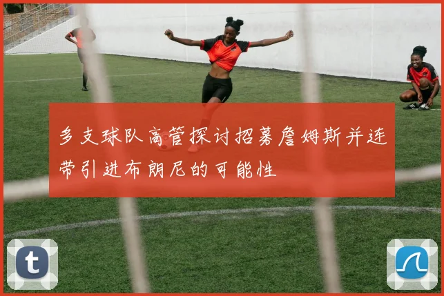 多支球队高管探讨招募詹姆斯并连带引进布朗尼的可能性